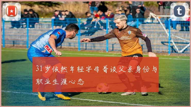 31岁依然年轻字母哥谈父亲身份与职业生涯心态