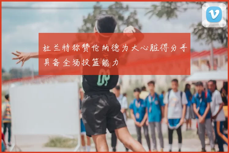 杜兰特称赞伦纳德为大心脏得分手具备全场投篮能力