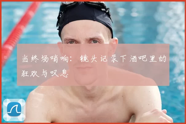 当终场哨响：镜头记录下酒吧里的狂欢与叹息