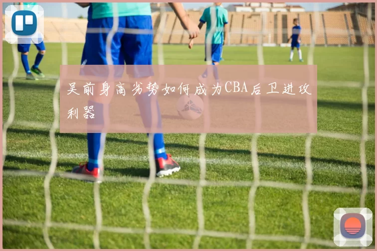 吴前身高劣势如何成为CBA后卫进攻利器