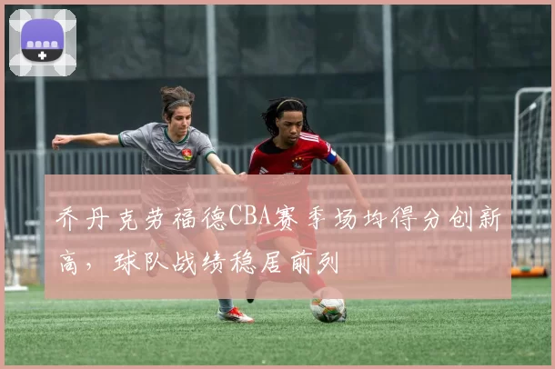 乔丹克劳福德CBA赛季场均得分创新高，球队战绩稳居前列