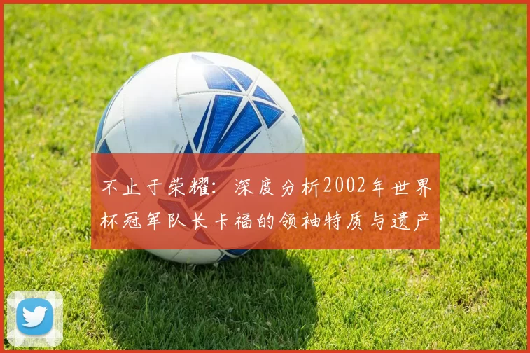 不止于荣耀：深度分析2002年世界杯冠军队长卡福的领袖特质与遗产