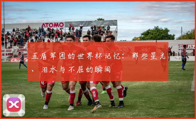五盾军团的世界杯记忆：那些星光、泪水与不屈的瞬间