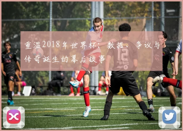 重温2018年世界杯：数据、争议与传奇诞生的幕后故事