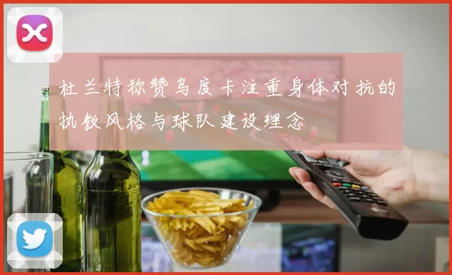 杜兰特称赞乌度卡注重身体对抗的执教风格与球队建设理念