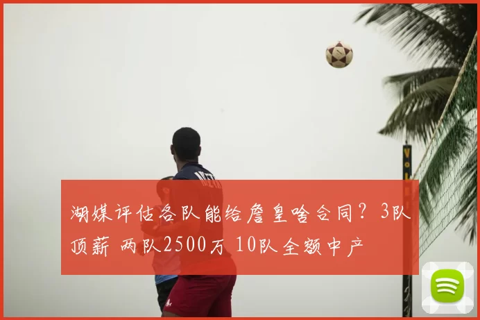 湖媒评估各队能给詹皇啥合同?3队顶薪 两队2500万 10队全额中产