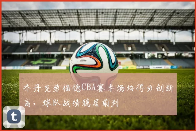 乔丹克劳福德CBA赛季场均得分创新高，球队战绩稳居前列