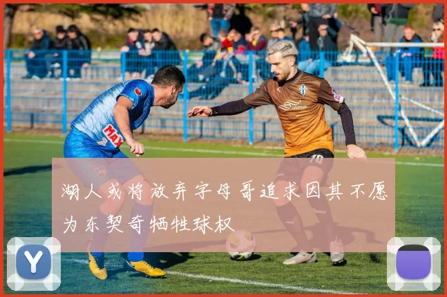 湖人或将放弃字母哥追求因其不愿为东契奇牺牲球权