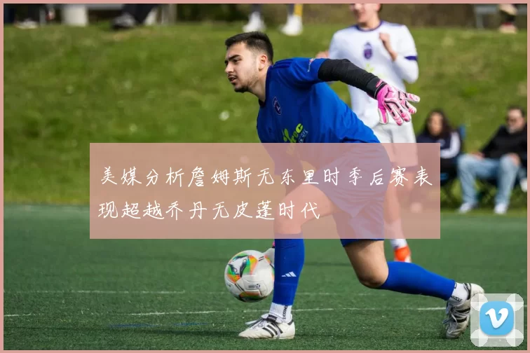 美媒分析詹姆斯无东里时季后赛表现超越乔丹无皮蓬时代