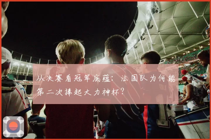 从决赛看冠军底蕴:法国队为何能第二次捧起大力神杯?