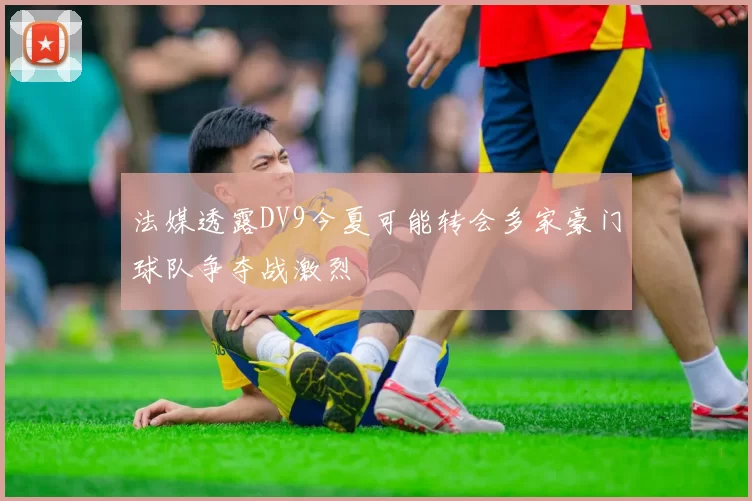 法媒透露DV9今夏可能转会多家豪门球队争夺战激烈