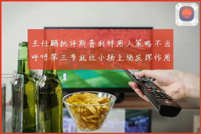王仕鹏批评斯普利特用人策略不当呼吁第三节就让小杨上场发挥作用