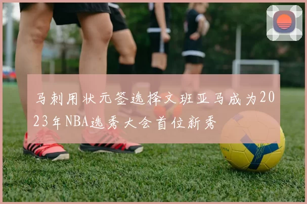 马刺用状元签选择文班亚马成为2023年NBA选秀大会首位新秀