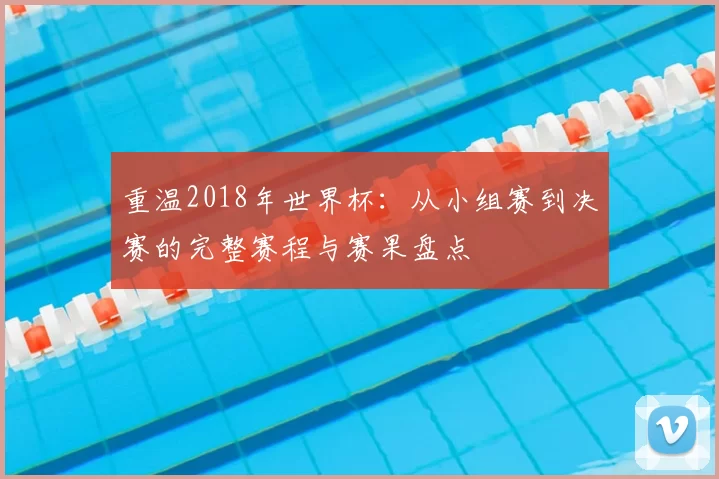 重温2018年世界杯:从小组赛到决赛的完整赛程与赛果盘点