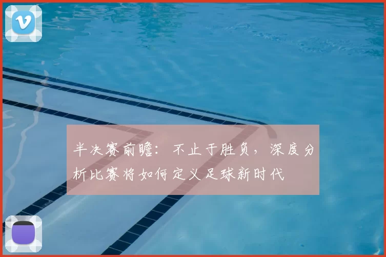 半决赛前瞻:不止于胜负,深度分析比赛将如何定义足球新时代