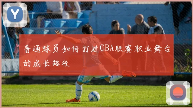 普通球员如何打进CBA联赛职业舞台的成长路径