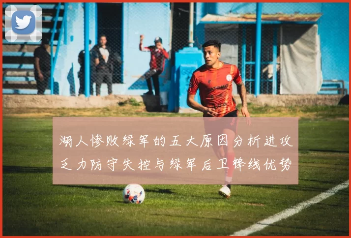 湖人惨败绿军的五大原因分析进攻乏力防守失控与绿军后卫锋线优势