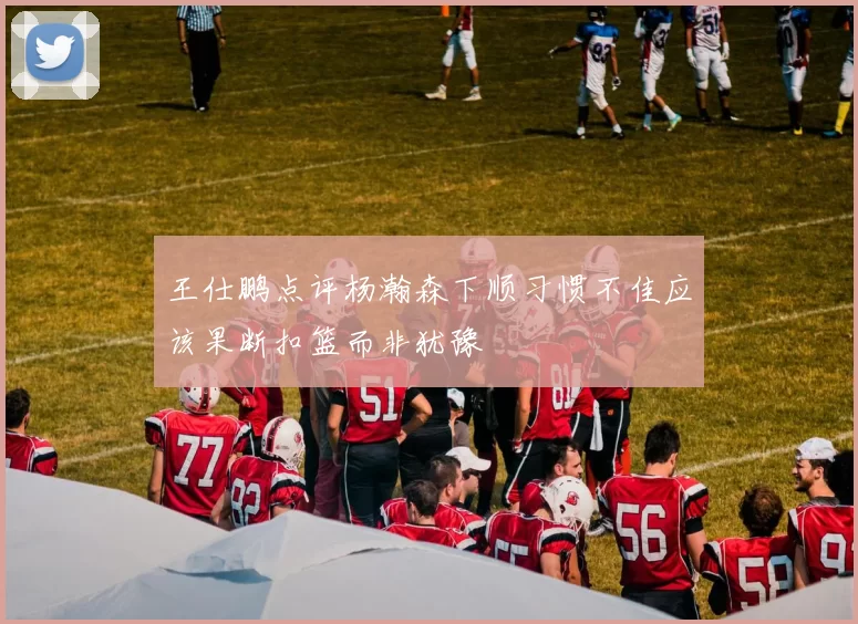 王仕鹏点评杨瀚森下顺习惯不佳应该果断扣篮而非犹豫