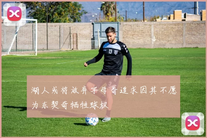 湖人或将放弃字母哥追求因其不愿为东契奇牺牲球权