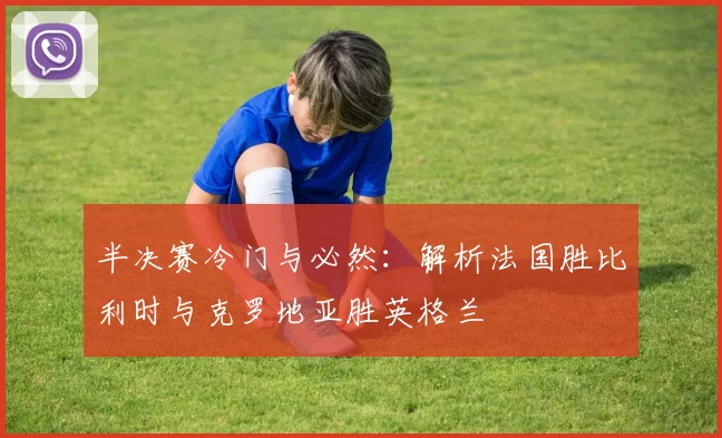 半决赛冷门与必然：解析法国胜比利时与克罗地亚胜英格兰