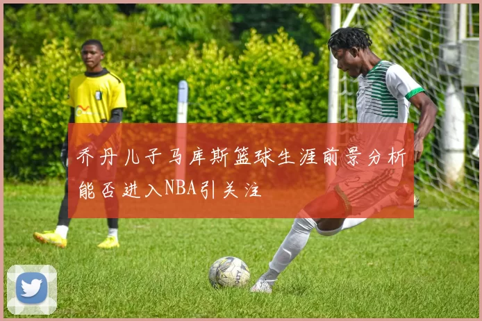 乔丹儿子马库斯篮球生涯前景分析能否进入NBA引关注