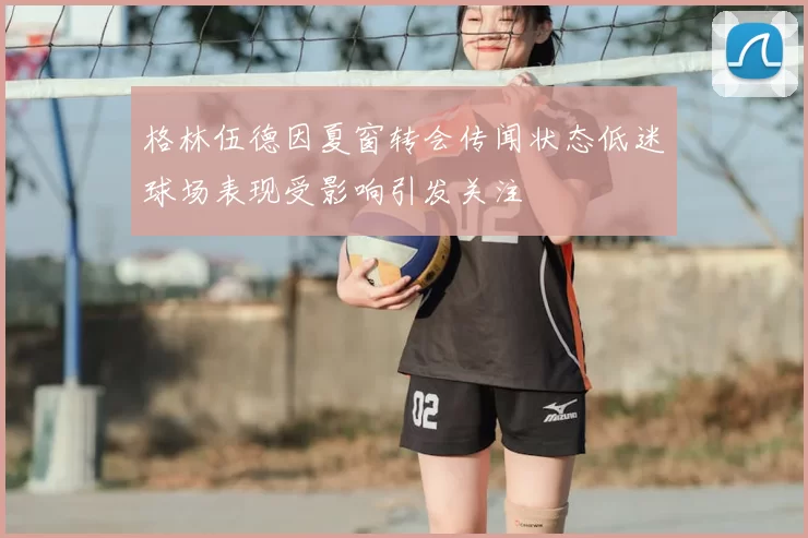 格林伍德因夏窗转会传闻状态低迷球场表现受影响引发关注