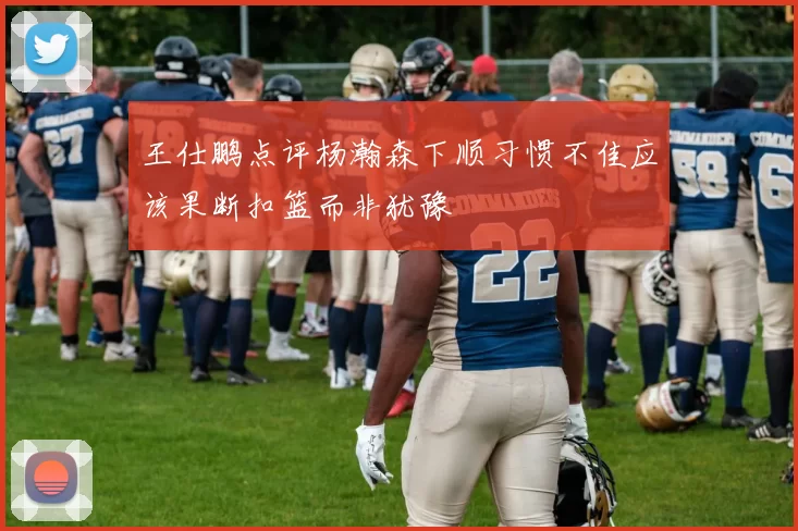 王仕鹏点评杨瀚森下顺习惯不佳应该果断扣篮而非犹豫