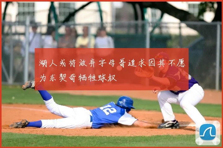 湖人或将放弃字母哥追求因其不愿为东契奇牺牲球权