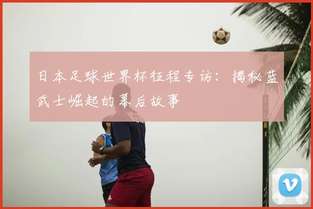 日本足球世界杯征程专访:揭秘蓝武士崛起的幕后故事