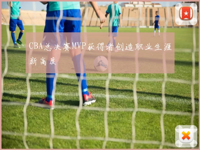 CBA总决赛MVP获得者创造职业生涯新高度