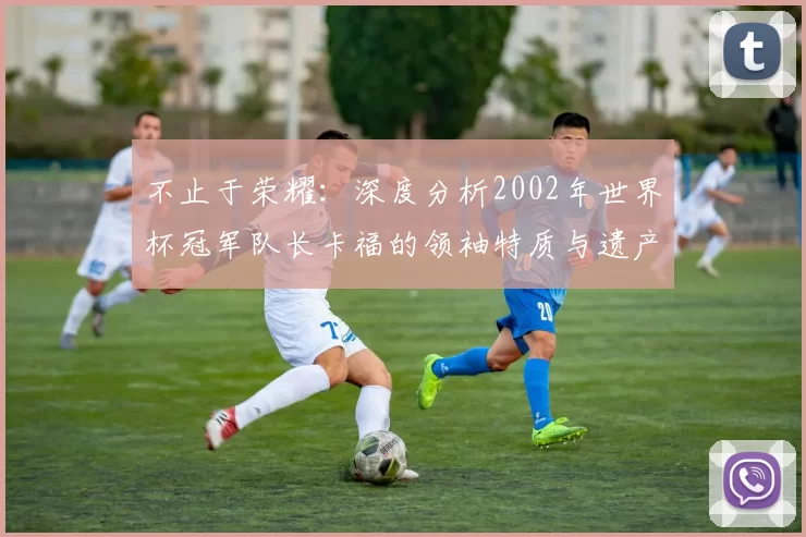 不止于荣耀：深度分析2002年世界杯冠军队长卡福的领袖特质与遗产