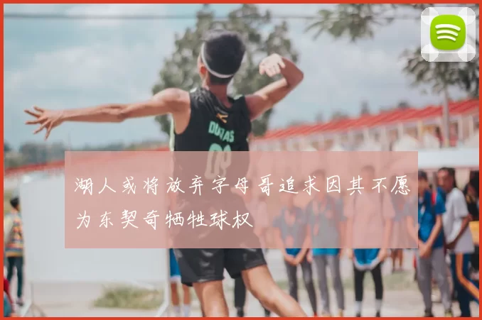 湖人或将放弃字母哥追求因其不愿为东契奇牺牲球权
