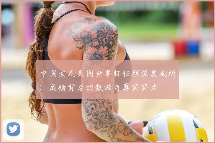 中国女足美国世界杯征程深度剖析：成绩背后的数据与真实实力