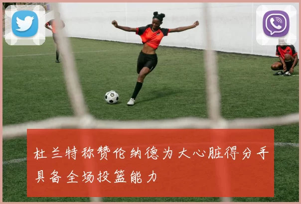 杜兰特称赞伦纳德为大心脏得分手具备全场投篮能力
