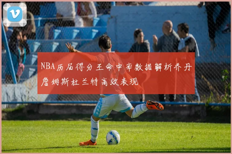 NBA历届得分王命中率数据解析乔丹詹姆斯杜兰特高效表现