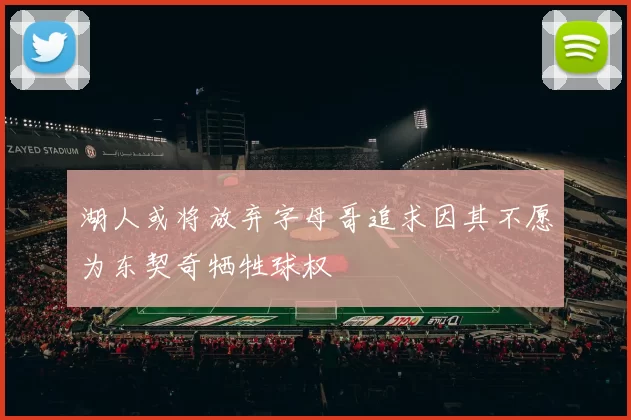 湖人或将放弃字母哥追求因其不愿为东契奇牺牲球权