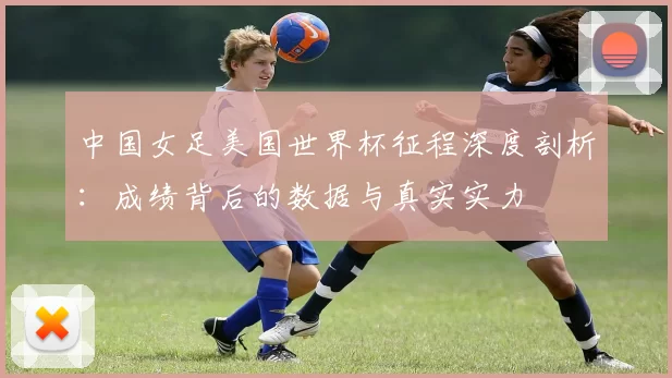 中国女足美国世界杯征程深度剖析：成绩背后的数据与真实实力