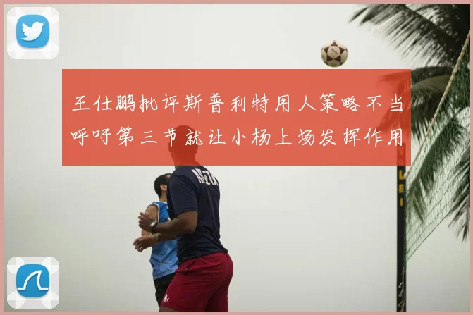 王仕鹏批评斯普利特用人策略不当呼吁第三节就让小杨上场发挥作用