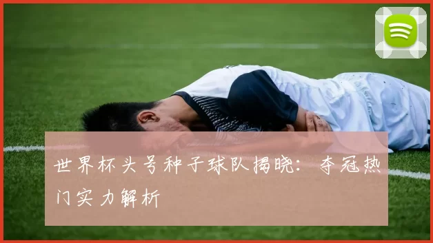 世界杯头号种子球队揭晓:夺冠热门实力解析