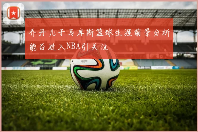 乔丹儿子马库斯篮球生涯前景分析能否进入NBA引关注