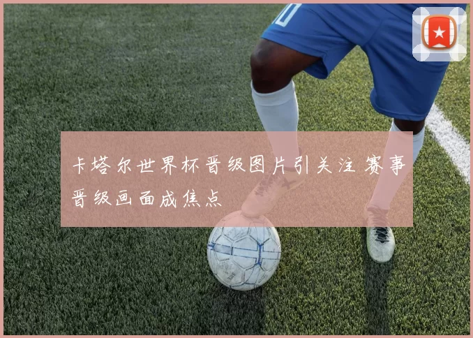 卡塔尔世界杯晋级图片引关注 赛事晋级画面成焦点